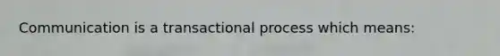 Communication is a transactional process which means: