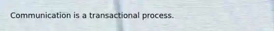 Communication is a transactional process.