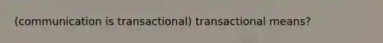 (communication is transactional) transactional means?