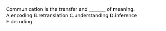 Communication is the transfer and​ _______ of meaning. A.encoding B.retranslation C.understanding D.inference E.decoding