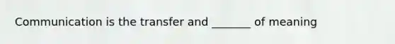 Communication is the transfer and _______ of meaning