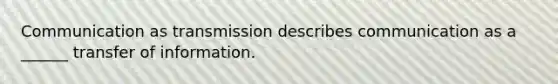 Communication as transmission describes communication as a ______ transfer of information.