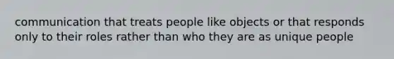 communication that treats people like objects or that responds only to their roles rather than who they are as unique people