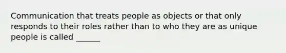 Communication that treats people as objects or that only responds to their roles rather than to who they are as unique people is called ______