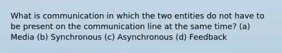 What is communication in which the two entities do not have to be present on the communication line at the same time? (a) Media (b) Synchronous (c) Asynchronous (d) Feedback