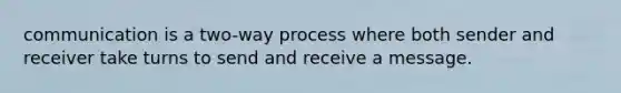 communication is a two-way process where both sender and receiver take turns to send and receive a message.