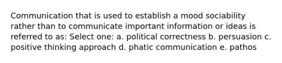 Communication that is used to establish a mood sociability rather than to communicate important information or ideas is referred to as: Select one: a. political correctness b. persuasion c. positive thinking approach d. phatic communication e. pathos