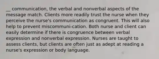 __ communication, the verbal and nonverbal aspects of the message match. Clients more readily trust the nurse when they perceive the nurse's communication as congruent. This will also help to prevent miscommuni-cation. Both nurse and client can easily determine if there is congruence between verbal expression and nonverbal expression. Nurses are taught to assess clients, but clients are often just as adept at reading a nurse's expression or body language.