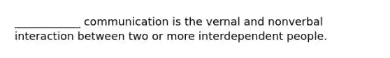 ____________ communication is the vernal and nonverbal interaction between two or more interdependent people.