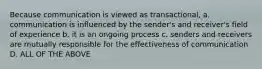 Because communication is viewed as transactional, a. communication is influenced by the sender's and receiver's field of experience b. it is an ongoing process c. senders and receivers are mutually responsible for the effectiveness of communication D. ALL OF THE ABOVE