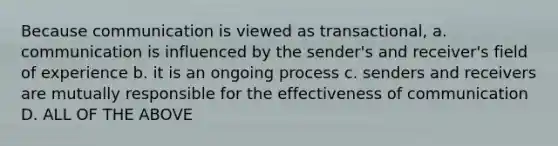 Because communication is viewed as transactional, a. communication is influenced by the sender's and receiver's field of experience b. it is an ongoing process c. senders and receivers are mutually responsible for the effectiveness of communication D. ALL OF THE ABOVE