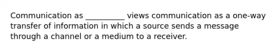 Communication as __________ views communication as a one-way transfer of information in which a source sends a message through a channel or a medium to a receiver.