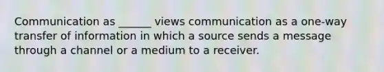 Communication as ______ views communication as a one-way transfer of information in which a source sends a message through a channel or a medium to a receiver.