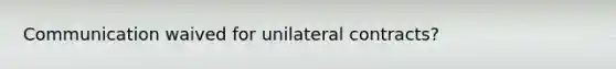 Communication waived for unilateral contracts?