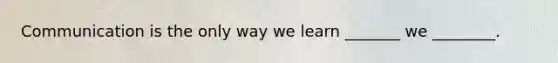 Communication is the only way we learn _______ we ________.