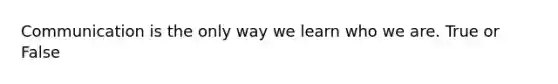 Communication is the only way we learn who we are. True or False