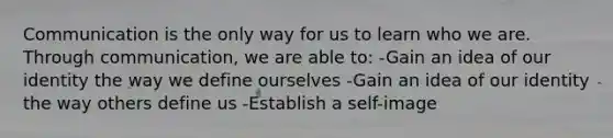 Communication is the only way for us to learn who we are. Through communication, we are able to: -Gain an idea of our identity the way we define ourselves -Gain an idea of our identity the way others define us -Establish a self-image