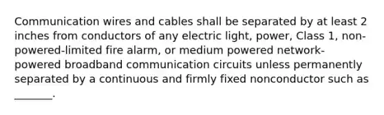 Communication wires and cables shall be separated by at least 2 inches from conductors of any electric light, power, Class 1, non-powered-limited fire alarm, or medium powered network-powered broadband communication circuits unless permanently separated by a continuous and firmly fixed nonconductor such as _______.