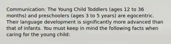 Communication: The Young Child Toddlers (ages 12 to 36 months) and preschoolers (ages 3 to 5 years) are egocentric. Their language development is significantly more advanced than that of infants. You must keep in mind the following facts when caring for the young child: