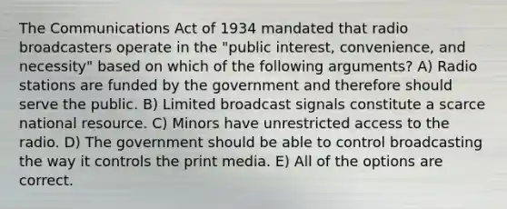 The Communications Act of 1934 mandated that radio broadcasters operate in the "public interest, convenience, and necessity" based on which of the following arguments? A) Radio stations are funded by the government and therefore should serve the public. B) Limited broadcast signals constitute a scarce national resource. C) Minors have unrestricted access to the radio. D) The government should be able to control broadcasting the way it controls the print media. E) All of the options are correct.