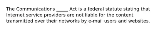 The Communications​ _____ Act is a federal statute stating that Internet service providers are not liable for the content transmitted over their networks by​ e-mail users and websites.