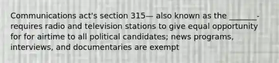 Communications act's section 315— also known as the _______- requires radio and television stations to give equal opportunity for for airtime to all political candidates; news programs, interviews, and documentaries are exempt