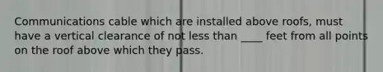 Communications cable which are installed above roofs, must have a vertical clearance of not less than ____ feet from all points on the roof above which they pass.