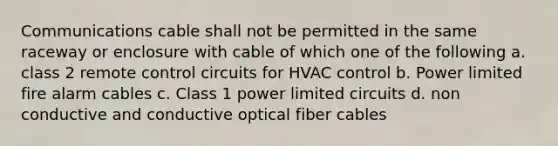 Communications cable shall not be permitted in the same raceway or enclosure with cable of which one of the following a. class 2 remote control circuits for HVAC control b. Power limited fire alarm cables c. Class 1 power limited circuits d. non conductive and conductive optical fiber cables