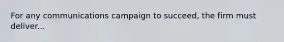 For any communications campaign to succeed, the firm must deliver...