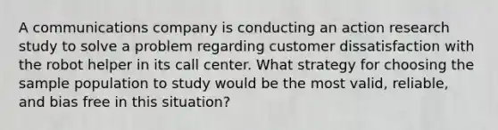 A communications company is conducting an action research study to solve a problem regarding customer dissatisfaction with the robot helper in its call center. What strategy for choosing the sample population to study would be the most valid, reliable, and bias free in this situation?