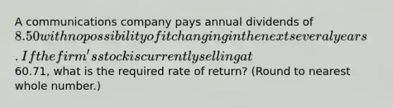 A communications company pays annual dividends of 8.50 with no possibility of it changing in the next several years. If the firm's stock is currently selling at60.71, what is the required rate of return? (Round to nearest whole number.)