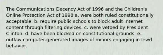 The Communications Decency Act of 1996 and the Children's Online Protection Act of 1998 a. were both ruled constitutionally acceptable. b. require public schools to block adult Internet content through filtering devices. c. were vetoed by President Clinton. d. have been blocked on constitutional grounds. e. outlaw computer-generated images of minors engaging in lewd behavior.