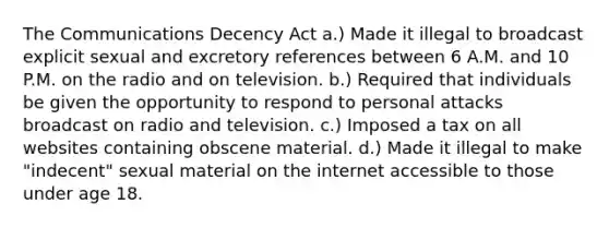 The Communications Decency Act a.) Made it illegal to broadcast explicit sexual and excretory references between 6 A.M. and 10 P.M. on the radio and on television. b.) Required that individuals be given the opportunity to respond to personal attacks broadcast on radio and television. c.) Imposed a tax on all websites containing obscene material. d.) Made it illegal to make "indecent" sexual material on the internet accessible to those under age 18.