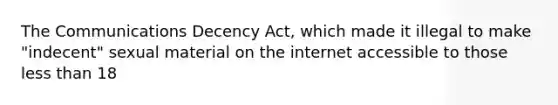 The Communications Decency Act, which made it illegal to make "indecent" sexual material on the internet accessible to those less than 18