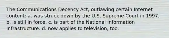 The Communications Decency Act, outlawing certain Internet content: a. was struck down by the U.S. Supreme Court in 1997. b. is still in force. c. is part of the National Information Infrastructure. d. now applies to television, too.