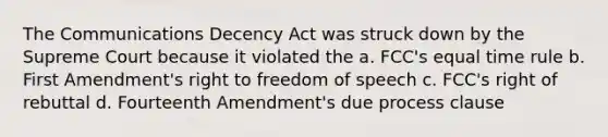 The Communications Decency Act was struck down by the Supreme Court because it violated the a. FCC's equal time rule b. First Amendment's right to freedom of speech c. FCC's right of rebuttal d. Fourteenth Amendment's due process clause