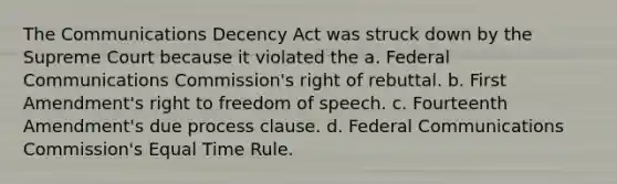 The Communications Decency Act was struck down by the Supreme Court because it violated the a. Federal Communications Commission's right of rebuttal. b. First Amendment's right to freedom of speech. c. Fourteenth Amendment's due process clause. d. Federal Communications Commission's Equal Time Rule.