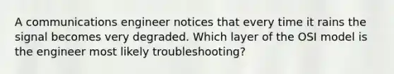 A communications engineer notices that every time it rains the signal becomes very degraded. Which layer of the OSI model is the engineer most likely troubleshooting?