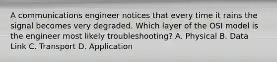 A communications engineer notices that every time it rains the signal becomes very degraded. Which layer of the OSI model is the engineer most likely troubleshooting? A. Physical B. Data Link C. Transport D. Application