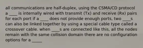 all communications are half-duplex, using the CSMA/CD protocol a ____ is internally wired with transmit (Tx) and receive (Rx) pairs for each port if a ____ does not provide enough ports, two ____s can also be linked together by using a special cable type called a crossover cable. when ____s are connected like this, all the nodes remain with the same collision domain there are no configuration options for a _____