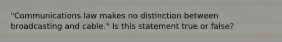 "Communications law makes no distinction between broadcasting and cable." Is this statement true or false?