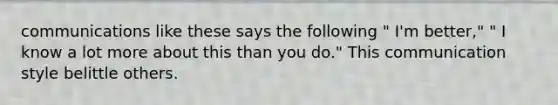 communications like these says the following " I'm better," " I know a lot more about this than you do." This communication style belittle others.