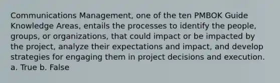 Communications Management, one of the ten PMBOK Guide Knowledge Areas, entails the processes to identify the people, groups, or organizations, that could impact or be impacted by the project, analyze their expectations and impact, and develop strategies for engaging them in project decisions and execution. a. True b. False