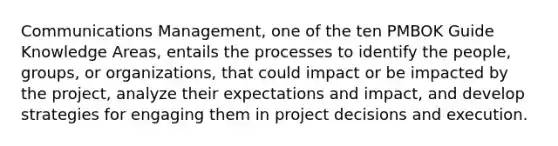 Communications Management, one of the ten PMBOK Guide Knowledge Areas, entails the processes to identify the people, groups, or organizations, that could impact or be impacted by the project, analyze their expectations and impact, and develop strategies for engaging them in project decisions and execution.