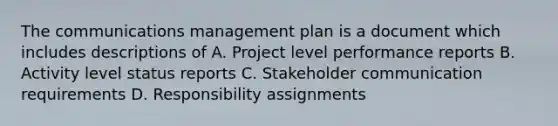 The communications management plan is a document which includes descriptions of A. Project level performance reports B. Activity level status reports C. Stakeholder communication requirements D. Responsibility assignments