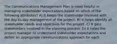 The Communications Management Plan is most helpful in managing stakeholder expectations based on which of the following attributes? A) It keeps the stakeholder involved with the day-to-day management of the project. B) It helps identify all stakeholder needs and objectives for the project. C) It gets stakeholders involved in the planning process. D) It helps the project manager to understand stakeholder expectations and define an appropriate communications approach for each