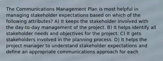 The Communications Management Plan is most helpful in managing stakeholder expectations based on which of the following attributes? A) It keeps the stakeholder involved with the day-to-day management of the project. B) It helps identify all stakeholder needs and objectives for the project. C) It gets stakeholders involved in the planning process. D) It helps the project manager to understand stakeholder expectations and define an appropriate communications approach for each