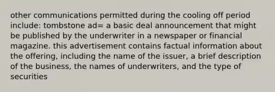 other communications permitted during the cooling off period include: tombstone ad= a basic deal announcement that might be published by the underwriter in a newspaper or financial magazine. this advertisement contains factual information about the offering, including the name of the issuer, a brief description of the business, the names of underwriters, and the type of securities