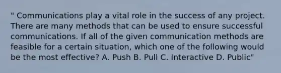 " Communications play a vital role in the success of any project. There are many methods that can be used to ensure successful communications. If all of the given communication methods are feasible for a certain situation, which one of the following would be the most effective? A. Push B. Pull C. Interactive D. Public"