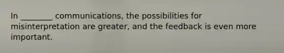 In ________ communications, the possibilities for misinterpretation are greater, and the feedback is even more important.